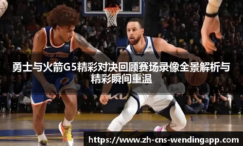 勇士与火箭G5精彩对决回顾赛场录像全景解析与精彩瞬间重温